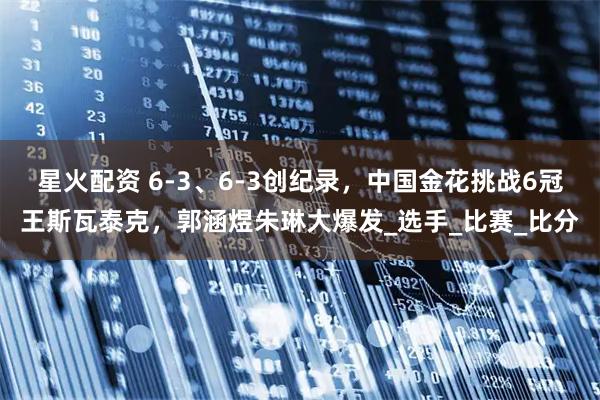 星火配资 6-3、6-3创纪录，中国金花挑战6冠王斯瓦泰克，郭涵煜朱琳大爆发_选手_比赛_比分