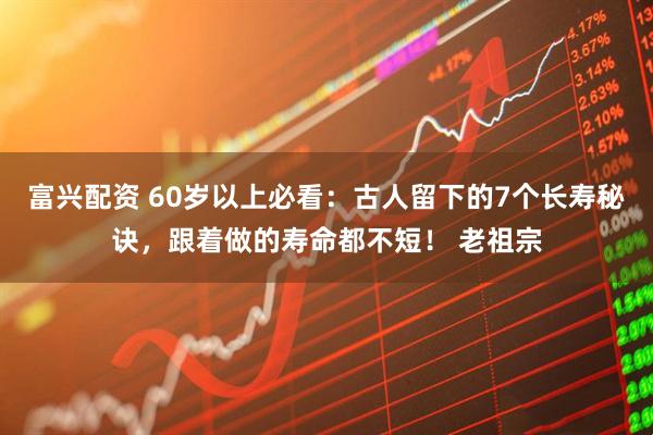 富兴配资 60岁以上必看：古人留下的7个长寿秘诀，跟着做的寿命都不短！ 老祖宗