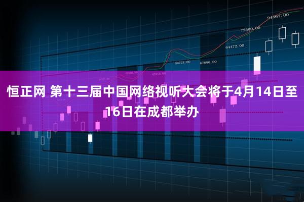 恒正网 第十三届中国网络视听大会将于4月14日至16日在成都举办