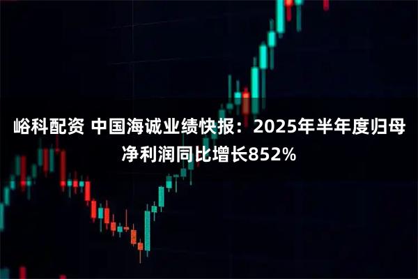 峪科配资 中国海诚业绩快报：2025年半年度归母净利润同比增长852%