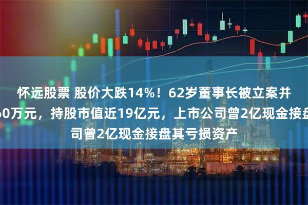 怀远股票 股价大跌14%!62岁董事长被立案并留置,年薪60万元,持股市值近19亿元,上市公司曾2亿现金接盘其亏损资产