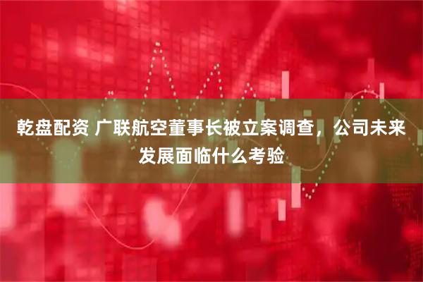 乾盘配资 广联航空董事长被立案调查，公司未来发展面临什么考验