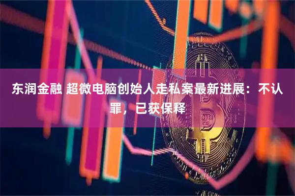 东润金融 超微电脑创始人走私案最新进展：不认罪，已获保释