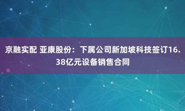 京融实配 亚康股份：下属公司新加坡科技签订16.38亿元设备销售合同